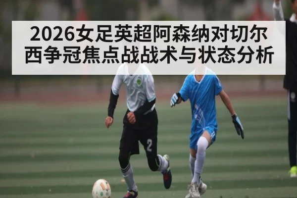 2026女足英超阿森纳对切尔西争冠焦点战战术与状态分析