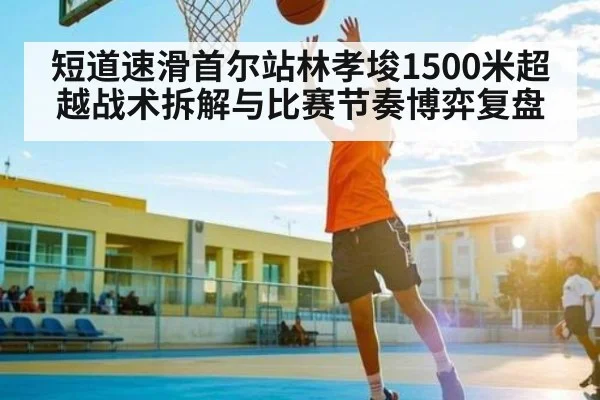 短道速滑首尔站林孝埈1500米超越战术拆解与比赛节奏博弈复盘