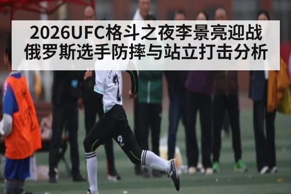 2026UFC格斗之夜李景亮迎战俄罗斯选手防摔与站立打击分析